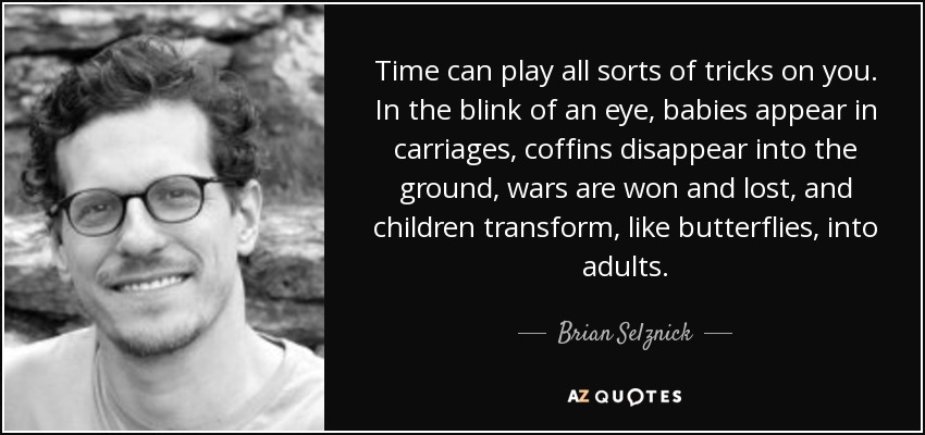 Time can play all sorts of tricks on you. In the blink of an eye, babies appear in carriages, coffins disappear into the ground, wars are won and lost, and children transform, like butterflies, into adults. - Brian Selznick