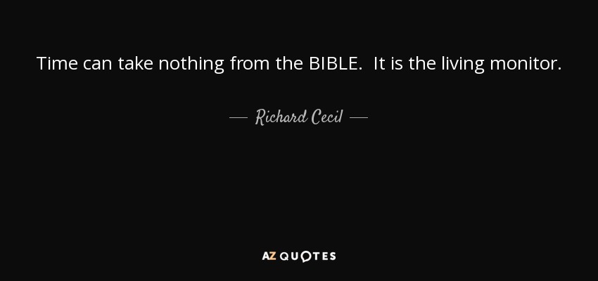 Time can take nothing from the BIBLE. It is the living monitor. Like the sun, it is the same in its light and influence to man this day which it was years ago. It can meet every present inquiry and console every present loss - Richard Cecil