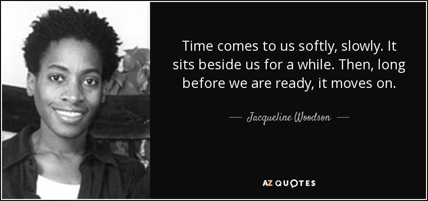 Time comes to us softly, slowly. It sits beside us for a while. Then, long before we are ready, it moves on. - Jacqueline Woodson