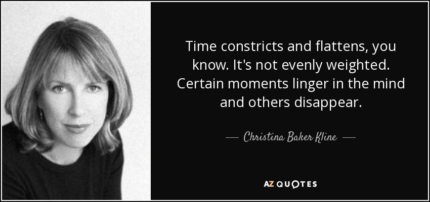 Time constricts and flattens, you know. It's not evenly weighted. Certain moments linger in the mind and others disappear. - Christina Baker Kline