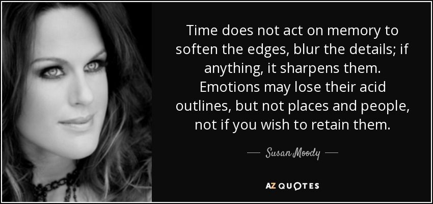Time does not act on memory to soften the edges, blur the details; if anything, it sharpens them. Emotions may lose their acid outlines, but not places and people, not if you wish to retain them. - Susan Moody