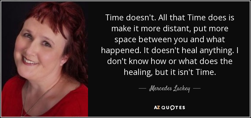 Time doesn't. All that Time does is make it more distant, put more space between you and what happened. It doesn't heal anything. I don't know how or what does the healing, but it isn't Time. - Mercedes Lackey