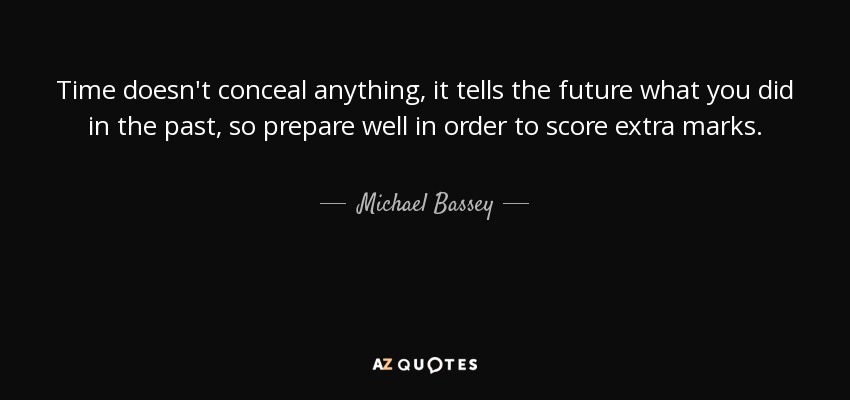 Time doesn't conceal anything, it tells the future what you did in the past, so prepare well in order to score extra marks. - Michael Bassey