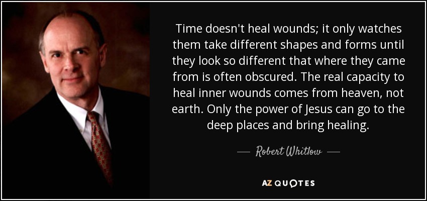 Time doesn't heal wounds; it only watches them take different shapes and forms until they look so different that where they came from is often obscured. The real capacity to heal inner wounds comes from heaven, not earth. Only the power of Jesus can go to the deep places and bring healing. - Robert Whitlow