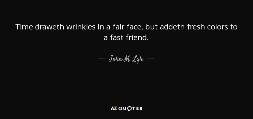 Time draweth wrinkles in a fair face, but addeth fresh colors to a fast friend. - John M. Lyle