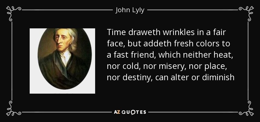 Time draweth wrinkles in a fair face, but addeth fresh colors to a fast friend, which neither heat, nor cold, nor misery, nor place, nor destiny, can alter or diminish - John Lyly