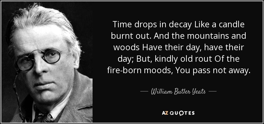 Time drops in decay Like a candle burnt out. And the mountains and woods Have their day, have their day; But, kindly old rout Of the fire-born moods, You pass not away. - William Butler Yeats