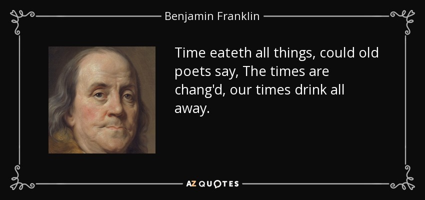 Time eateth all things, could old poets say, The times are chang'd, our times drink all away. - Benjamin Franklin