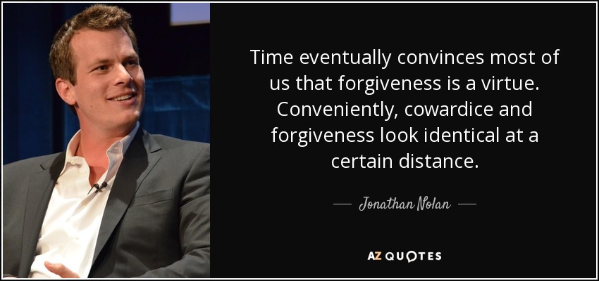 Time eventually convinces most of us that forgiveness is a virtue. Conveniently, cowardice and forgiveness look identical at a certain distance. - Jonathan Nolan