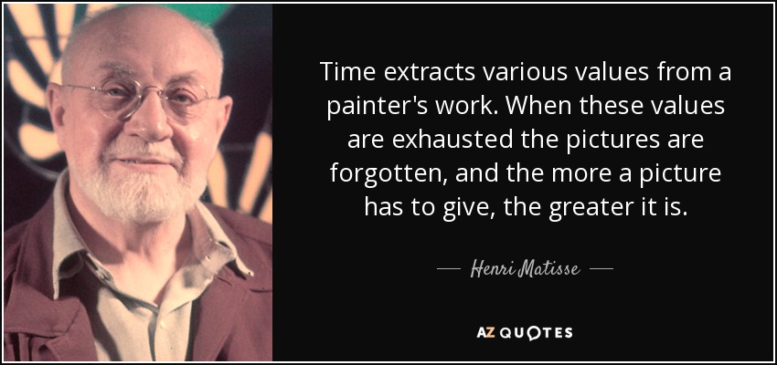 Time extracts various values from a painter's work. When these values are exhausted the pictures are forgotten, and the more a picture has to give, the greater it is. - Henri Matisse