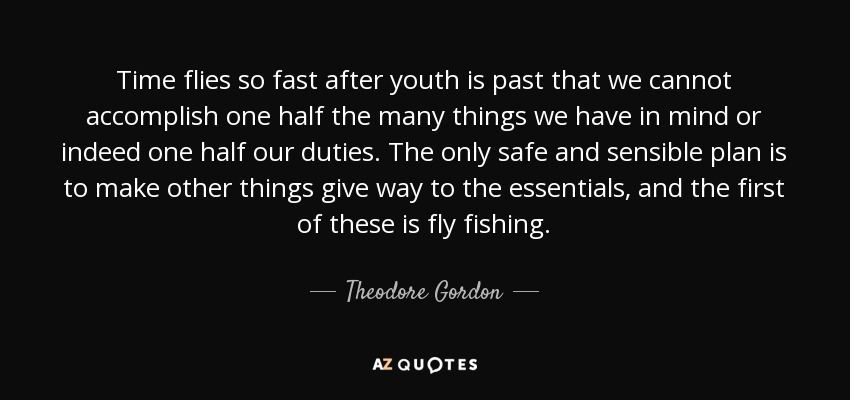 Time flies so fast after youth is past that we cannot accomplish one half the many things we have in mind or indeed one half our duties. The only safe and sensible plan is to make other things give way to the essentials, and the first of these is fly fishing. - Theodore Gordon