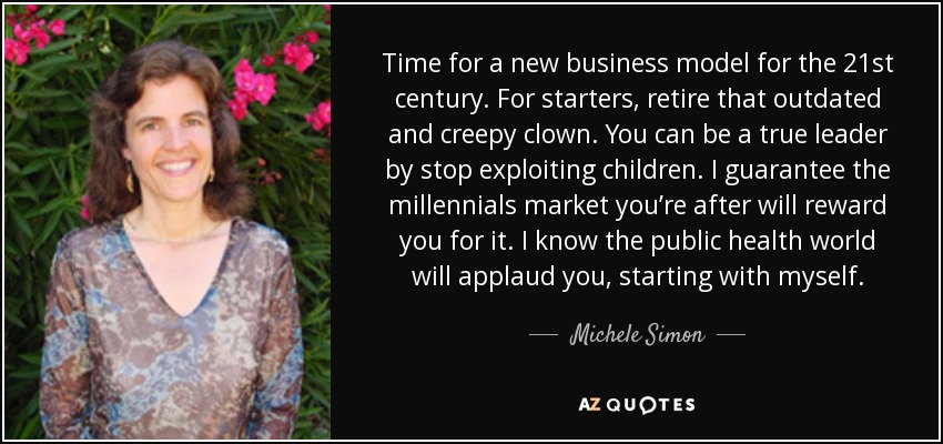 Time for a new business model for the 21st century. For starters, retire that outdated and creepy clown. You can be a true leader by stop exploiting children. I guarantee the millennials market you’re after will reward you for it. I know the public health world will applaud you, starting with myself. - Michele Simon
