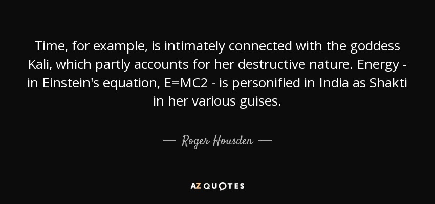 Time, for example, is intimately connected with the goddess Kali, which partly accounts for her destructive nature. Energy - in Einstein's equation, E=MC2 - is personified in India as Shakti in her various guises. - Roger Housden