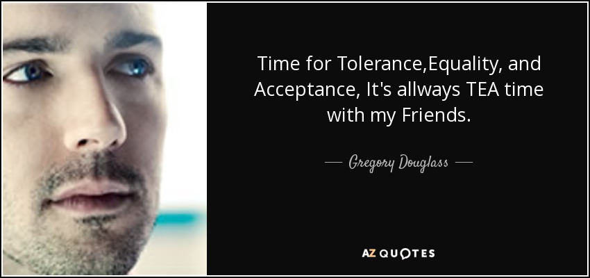 Time for Tolerance,Equality, and Acceptance, It's allways TEA time with my Friends. - Gregory Douglass