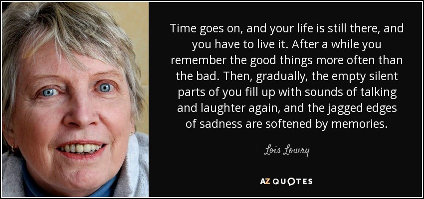 Time goes on, and your life is still there, and you have to live it. After a while you remember the good things more often than the bad. Then, gradually, the empty silent parts of you fill up with sounds of talking and laughter again, and the jagged edges of sadness are softened by memories. - Lois Lowry