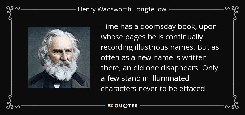 Time has a doomsday book, upon whose pages he is continually recording illustrious names. But as often as a new name is written there, an old one disappears. Only a few stand in illuminated characters never to be effaced. - Henry Wadsworth Longfellow