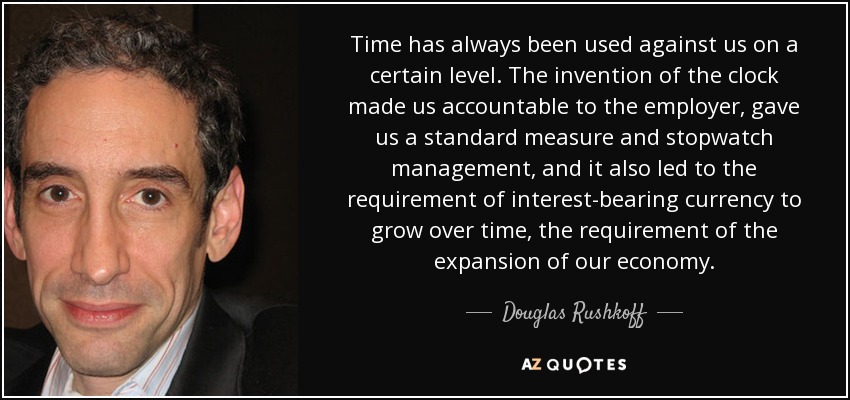 Time has always been used against us on a certain level. The invention of the clock made us accountable to the employer, gave us a standard measure and stopwatch management, and it also led to the requirement of interest-bearing currency to grow over time, the requirement of the expansion of our economy. - Douglas Rushkoff