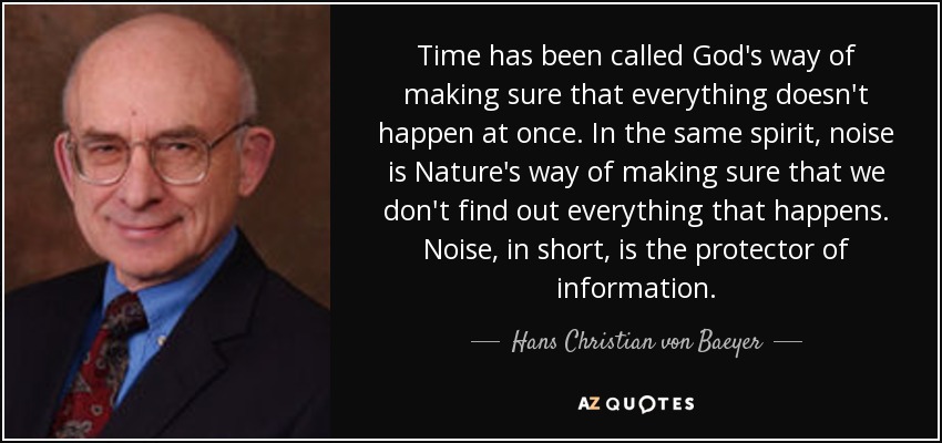 Time has been called God's way of making sure that everything doesn't happen at once. In the same spirit, noise is Nature's way of making sure that we don't find out everything that happens. Noise, in short, is the protector of information. - Hans Christian von Baeyer