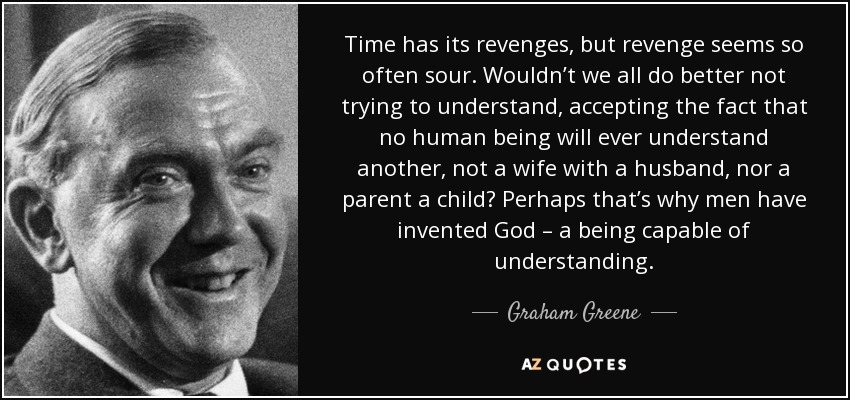 Time has its revenges, but revenge seems so often sour. Wouldn’t we all do better not trying to understand, accepting the fact that no human being will ever understand another, not a wife with a husband, nor a parent a child? Perhaps that’s why men have invented God – a being capable of understanding. - Graham Greene