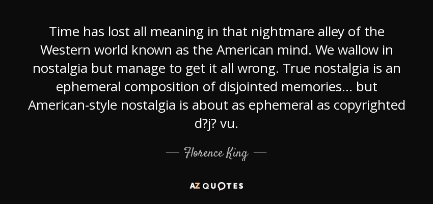 Time has lost all meaning in that nightmare alley of the Western world known as the American mind. We wallow in nostalgia but manage to get it all wrong. True nostalgia is an ephemeral composition of disjointed memories... but American-style nostalgia is about as ephemeral as copyrighted d?j? vu. - Florence King