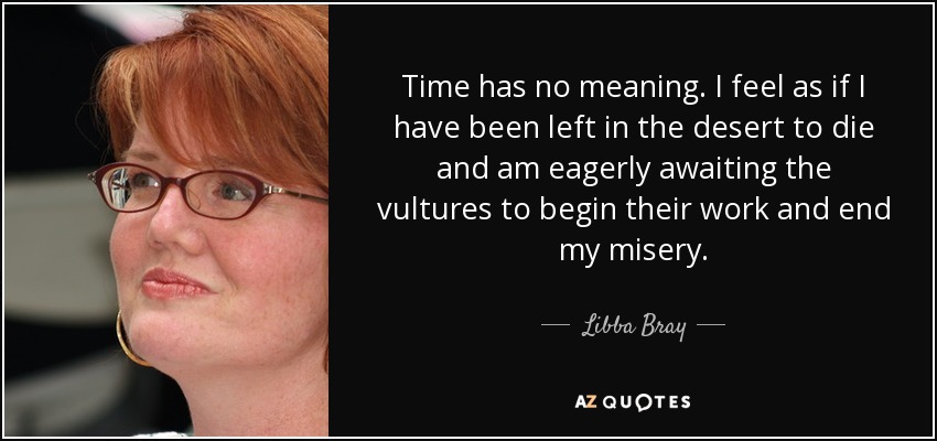 Time has no meaning. I feel as if I have been left in the desert to die and am eagerly awaiting the vultures to begin their work and end my misery. - Libba Bray