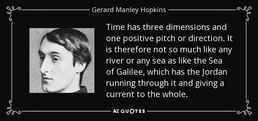 Time has three dimensions and one positive pitch or direction. It is therefore not so much like any river or any sea as like the Sea of Galilee, which has the Jordan running through it and giving a current to the whole. - Gerard Manley Hopkins