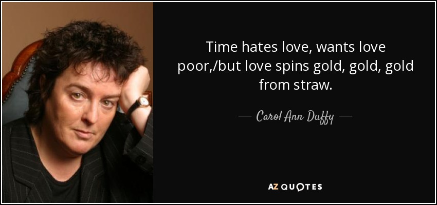 Time hates love, wants love poor,/but love spins gold, gold, gold from straw. - Carol Ann Duffy