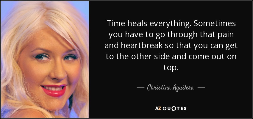 Time heals everything. Sometimes you have to go through that pain and heartbreak so that you can get to the other side and come out on top. - Christina Aguilera