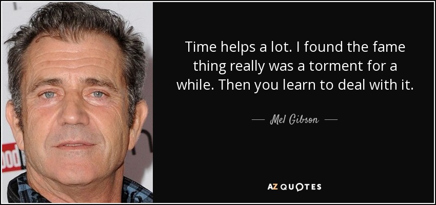 Time helps a lot. I found the fame thing really was a torment for a while. Then you learn to deal with it. - Mel Gibson