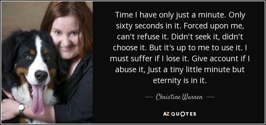 Time I have only just a minute. Only sixty seconds in it. Forced upon me, can't refuse it. Didn't seek it, didn't choose it. But it's up to me to use it. I must suffer if I lose it. Give account if I abuse it, Just a tiny little minute but eternity is in it. - Christine Warren