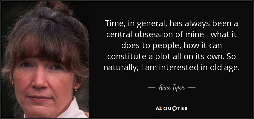 Time, in general, has always been a central obsession of mine - what it does to people, how it can constitute a plot all on its own. So naturally, I am interested in old age. - Anne Tyler