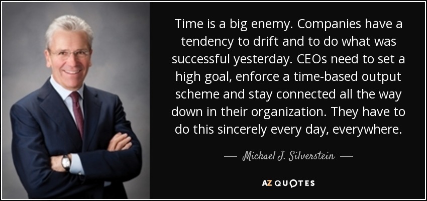 Time is a big enemy. Companies have a tendency to drift and to do what was successful yesterday. CEOs need to set a high goal, enforce a time-based output scheme and stay connected all the way down in their organization. They have to do this sincerely every day, everywhere. - Michael J. Silverstein