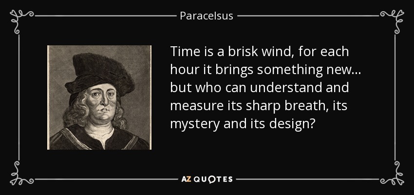 Time is a brisk wind, for each hour it brings something new... but who can understand and measure its sharp breath, its mystery and its design? - Paracelsus