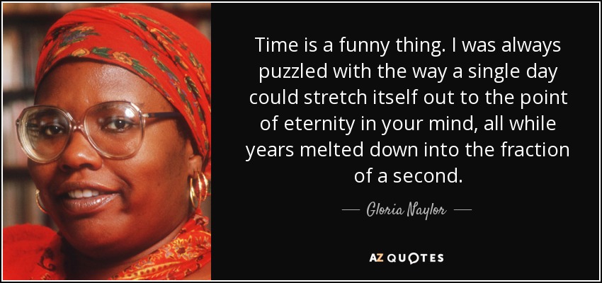 Time is a funny thing. I was always puzzled with the way a single day could stretch itself out to the point of eternity in your mind, all while years melted down into the fraction of a second. - Gloria Naylor