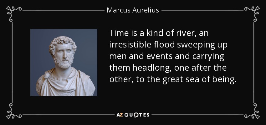 Time is a kind of river, an irresistible flood sweeping up men and events and carrying them headlong, one after the other, to the great sea of being. - Marcus Aurelius