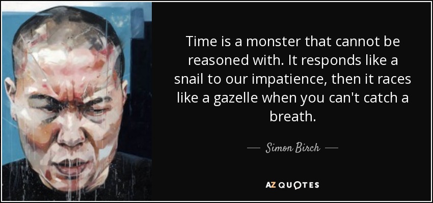 Time is a monster that cannot be reasoned with. It responds like a snail to our impatience, then it races like a gazelle when you can't catch a breath. - Simon Birch