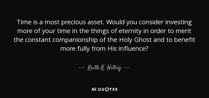 Time is a most precious asset. Would you consider investing more of your time in the things of eternity in order to merit the constant companionship of the Holy Ghost and to benefit more fully from His influence? - Keith K. Hilbig