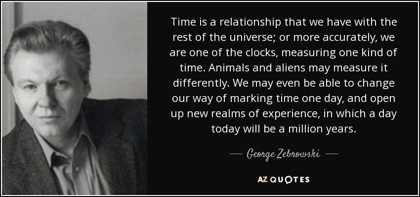 Time is a relationship that we have with the rest of the universe; or more accurately, we are one of the clocks, measuring one kind of time. Animals and aliens may measure it differently. We may even be able to change our way of marking time one day, and open up new realms of experience, in which a day today will be a million years. - George Zebrowski