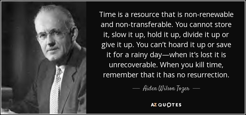 Time is a resource that is non-renewable and non-transferable. You cannot store it, slow it up, hold it up, divide it up or give it up. You can’t hoard it up or save it for a rainy day—when it’s lost it is unrecoverable. When you kill time, remember that it has no resurrection. - Aiden Wilson Tozer
