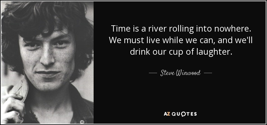 Time is a river rolling into nowhere. We must live while we can, and we'll drink our cup of laughter. - Steve Winwood