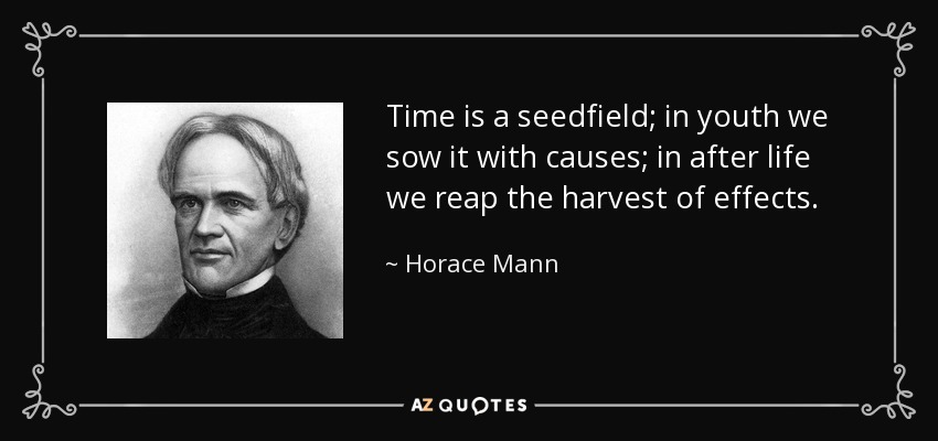 Time is a seedfield; in youth we sow it with causes; in after life we reap the harvest of effects. - Horace Mann