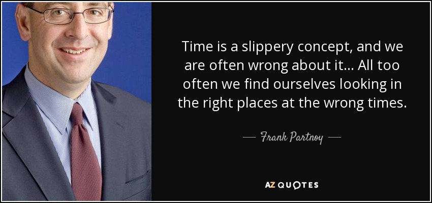 Time is a slippery concept, and we are often wrong about it... All too often we find ourselves looking in the right places at the wrong times. - Frank Partnoy