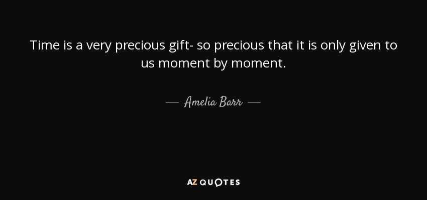 Time is a very precious gift- so precious that it is only given to us moment by moment. - Amelia Barr