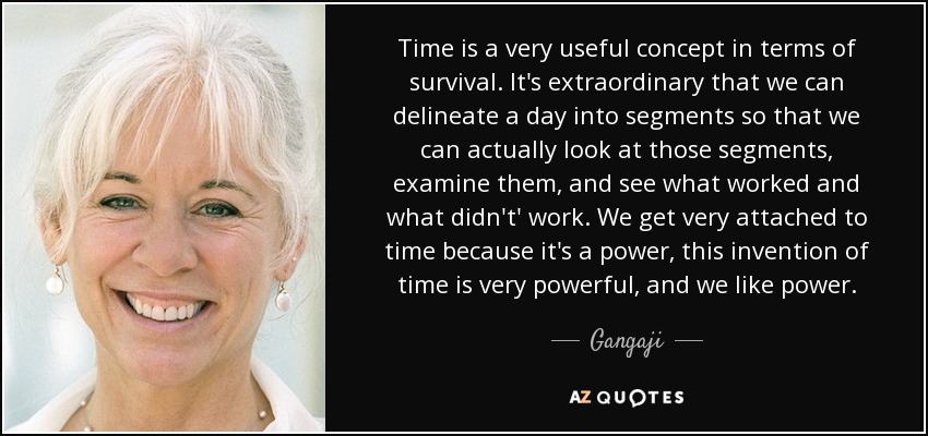 Time is a very useful concept in terms of survival. It's extraordinary that we can delineate a day into segments so that we can actually look at those segments, examine them, and see what worked and what didn't' work. We get very attached to time because it's a power, this invention of time is very powerful, and we like power. - Gangaji