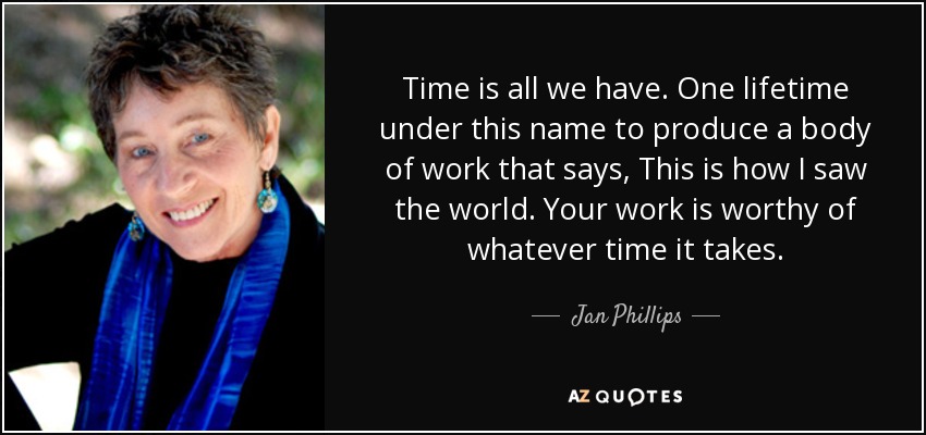 Time is all we have. One lifetime under this name to produce a body of work that says, This is how I saw the world. Your work is worthy of whatever time it takes. - Jan Phillips