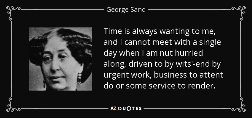 Time is always wanting to me, and I cannot meet with a single day when I am nut hurried along, driven to by wits'-end by urgent work, business to attent do or some service to render. - George Sand