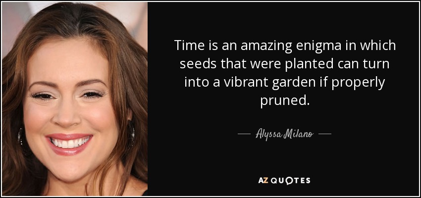 Time is an amazing enigma in which seeds that were planted can turn into a vibrant garden if properly pruned. - Alyssa Milano