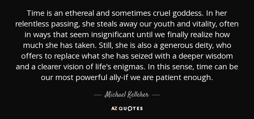 Time is an ethereal and sometimes cruel goddess. In her relentless passing, she steals away our youth and vitality, often in ways that seem insignificant until we finally realize how much she has taken. Still, she is also a generous deity, who offers to replace what she has seized with a deeper wisdom and a clearer vision of life's enigmas. In this sense, time can be our most powerful ally-if we are patient enough. - Michael Kelleher