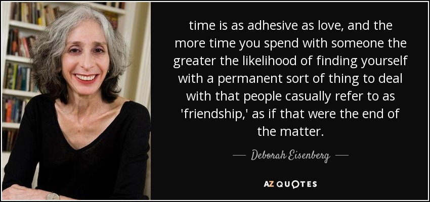 time is as adhesive as love, and the more time you spend with someone the greater the likelihood of finding yourself with a permanent sort of thing to deal with that people casually refer to as 'friendship,' as if that were the end of the matter. - Deborah Eisenberg
