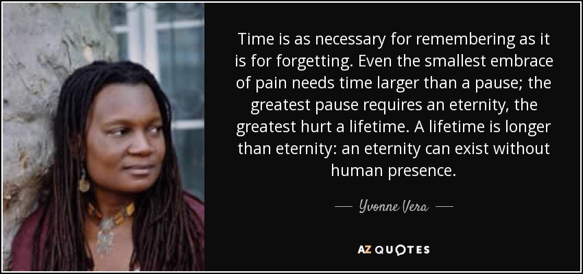 Time is as necessary for remembering as it is for forgetting. Even the smallest embrace of pain needs time larger than a pause; the greatest pause requires an eternity, the greatest hurt a lifetime. A lifetime is longer than eternity: an eternity can exist without human presence. - Yvonne Vera